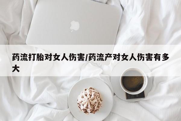 大月份流产药联系方式药流打胎对女人伤害/药流产对女人伤害有多大