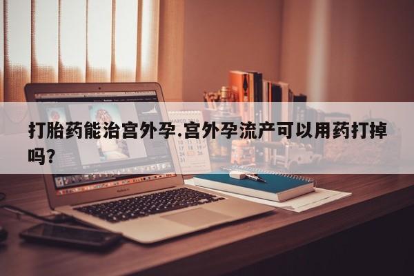 大月份流产药联系方式打胎药能治宫外孕.宫外孕流产可以用药打掉吗？