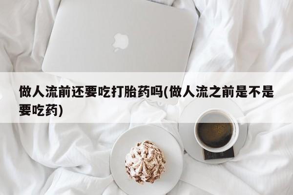 大月份流产药联系方式做人流前还要吃打胎药吗(做人流之前是不是要吃药)