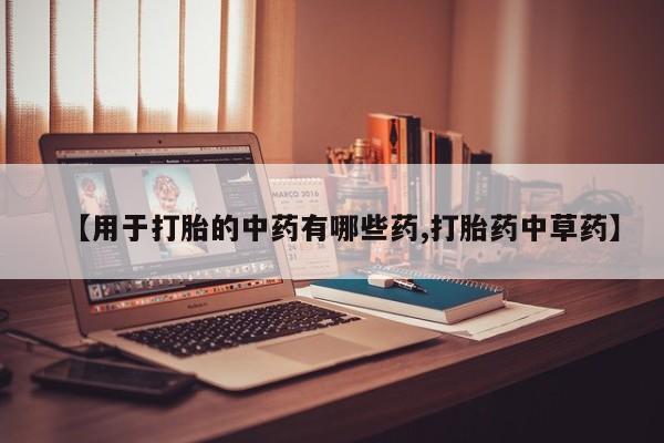 大月份流产药联系方式【用于打胎的中药有哪些药,打胎药中草药】