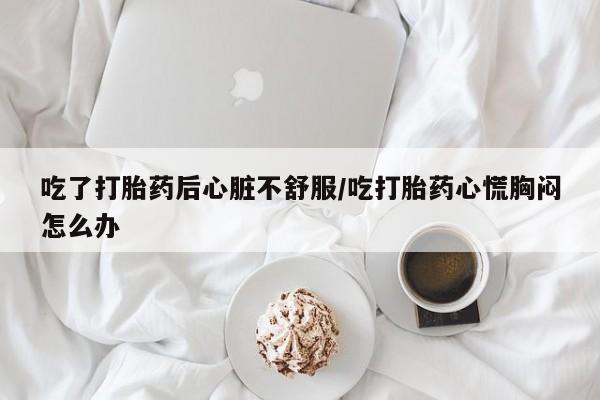 大月份流产药联系方式吃了打胎药后心脏不舒服/吃打胎药心慌胸闷怎么办
