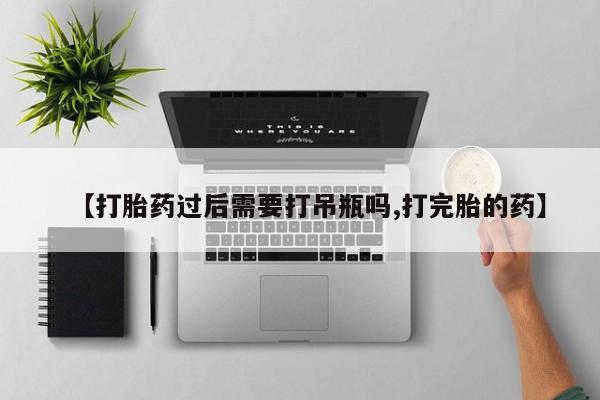 大月份流产药联系方式【打胎药过后需要打吊瓶吗,打完胎的药】