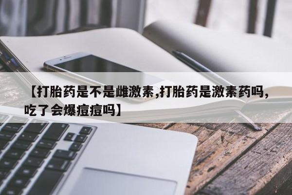 大月份流产药联系方式【打胎药是不是雌激素,打胎药是激素药吗,吃了会爆痘痘吗】