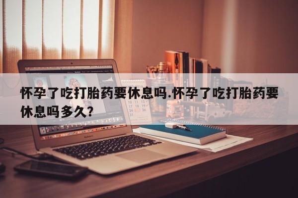 大月份流产药联系方式怀孕了吃打胎药要休息吗.怀孕了吃打胎药要休息吗多久？
