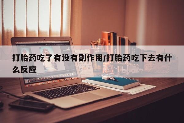 大月份流产药联系方式打胎药吃了有没有副作用/打胎药吃下去有什么反应