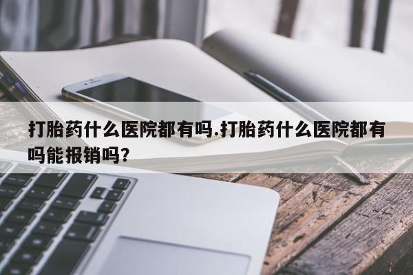 大月份流产药联系方式打胎药什么医院都有吗.打胎药什么医院都有吗能报销吗？