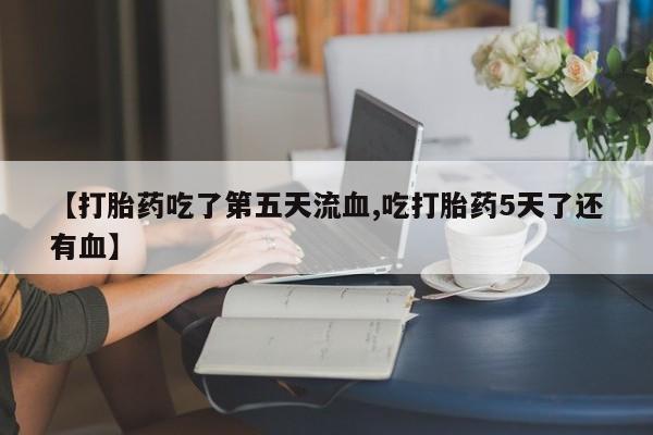 大月份流产药联系方式【打胎药吃了第五天流血,吃打胎药5天了还有血】