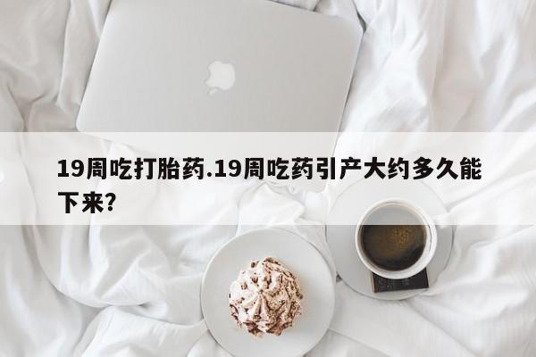 大月份流产药联系方式19周吃打胎药.19周吃药引产大约多久能下来？