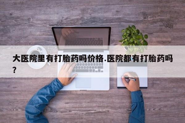 大月份流产药联系方式大医院里有打胎药吗价格.医院都有打胎药吗？