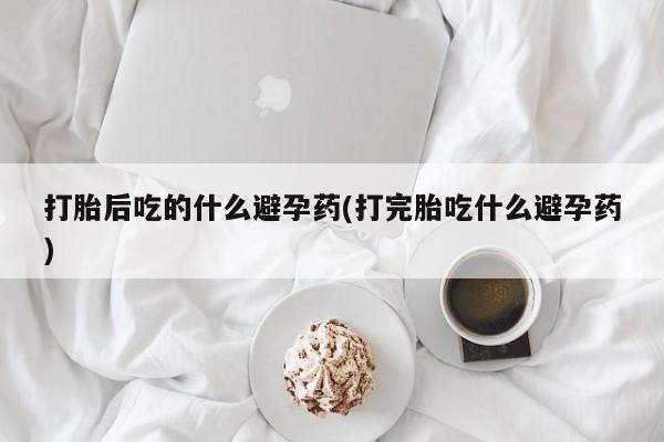 大月份流产药联系方式打胎后吃的什么避孕药(打完胎吃什么避孕药)