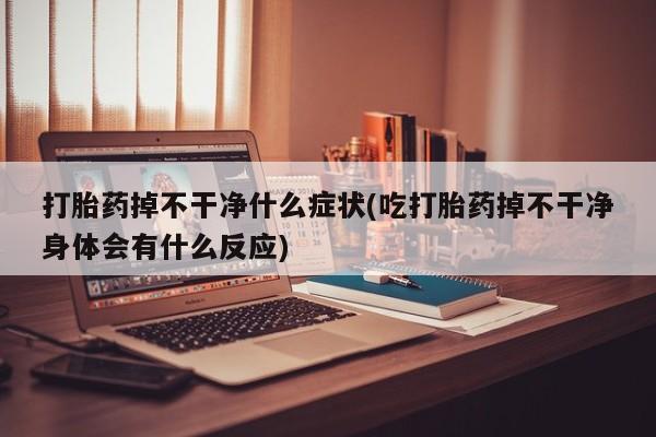 大月份流产药联系方式打胎药掉不干净什么症状(吃打胎药掉不干净身体会有什么反应)