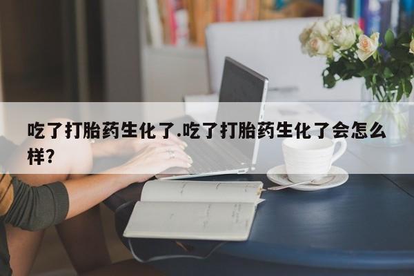 大月份流产药联系方式吃了打胎药生化了.吃了打胎药生化了会怎么样？