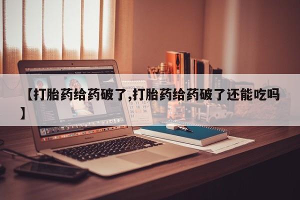 大月份流产药联系方式【打胎药给药破了,打胎药给药破了还能吃吗】
