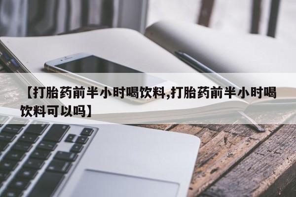 大月份流产药联系方式【打胎药前半小时喝饮料,打胎药前半小时喝饮料可以吗】
