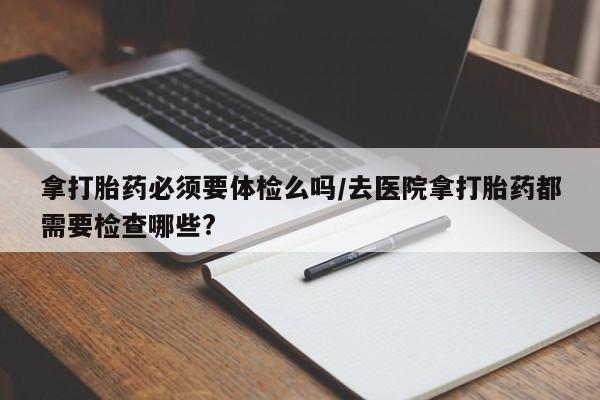 大月份流产药联系方式拿打胎药必须要体检么吗/去医院拿打胎药都需要检查哪些?