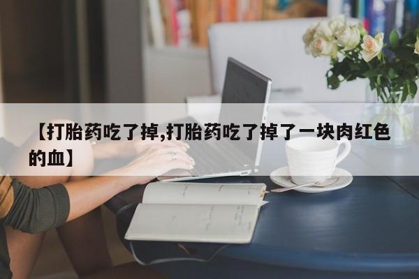 大月份流产药联系方式【打胎药吃了掉,打胎药吃了掉了一块肉红色的血】