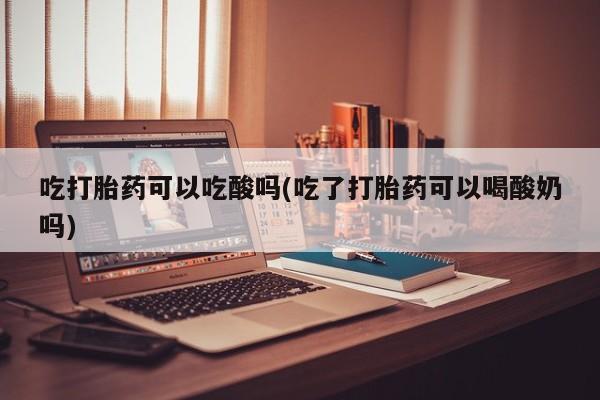 大月份流产药联系方式吃打胎药可以吃酸吗(吃了打胎药可以喝酸奶吗)