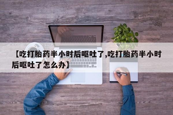 大月份流产药联系方式【吃打胎药半小时后呕吐了,吃打胎药半小时后呕吐了怎么办】