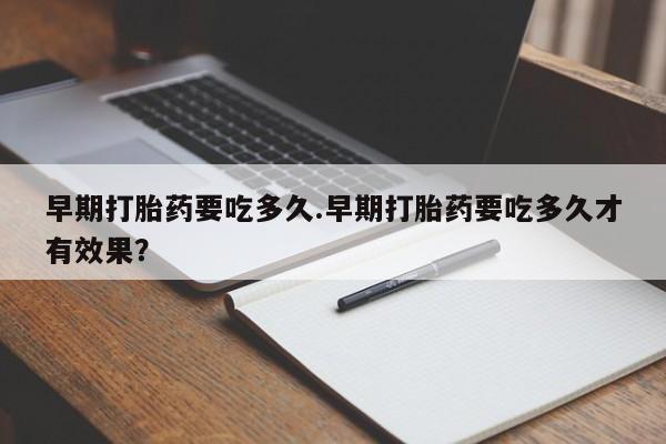 大月份流产药联系方式早期打胎药要吃多久.早期打胎药要吃多久才有效果？