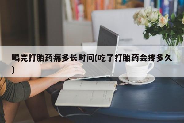 大月份流产药联系方式喝完打胎药痛多长时间(吃了打胎药会疼多久)
