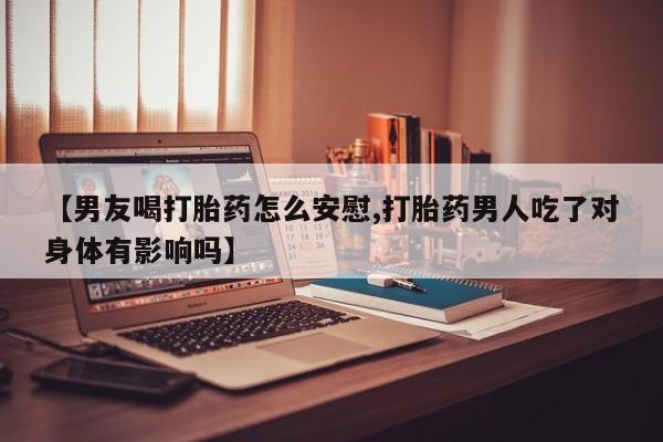 大月份流产药联系方式【男友喝打胎药怎么安慰,打胎药男人吃了对身体有影响吗】