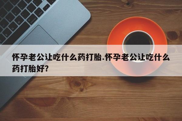 大月份流产药联系方式怀孕老公让吃什么药打胎.怀孕老公让吃什么药打胎好？