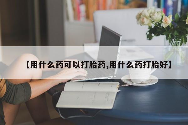 大月份流产药联系方式【用什么药可以打胎药,用什么药打胎好】