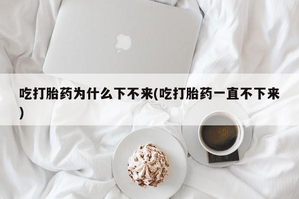 大月份流产药联系方式吃打胎药为什么下不来(吃打胎药一直不下来)