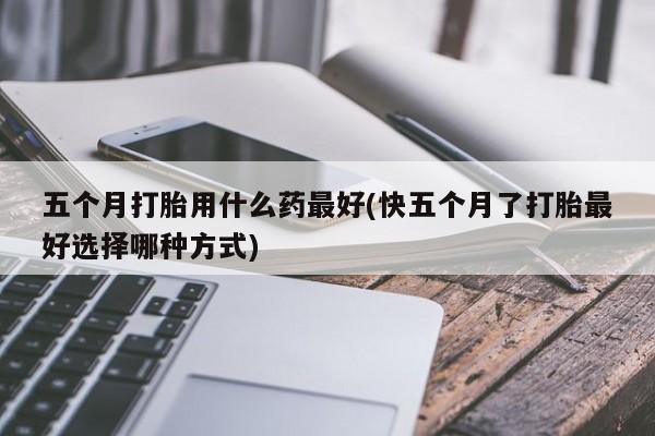 大月份流产药联系方式五个月打胎用什么药最好(快五个月了打胎最好选择哪种方式)