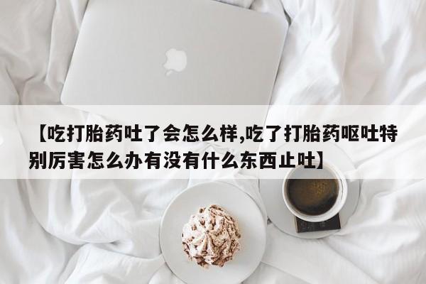 大月份流产药联系方式【吃打胎药吐了会怎么样,吃了打胎药呕吐特别厉害怎么办有没有什么东西止吐】