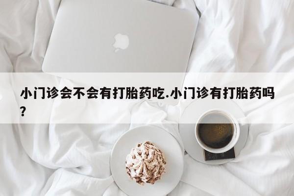 大月份流产药联系方式小门诊会不会有打胎药吃.小门诊有打胎药吗？