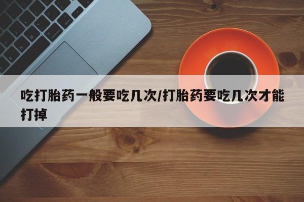 大月份流产药联系方式吃打胎药一般要吃几次/打胎药要吃几次才能打掉