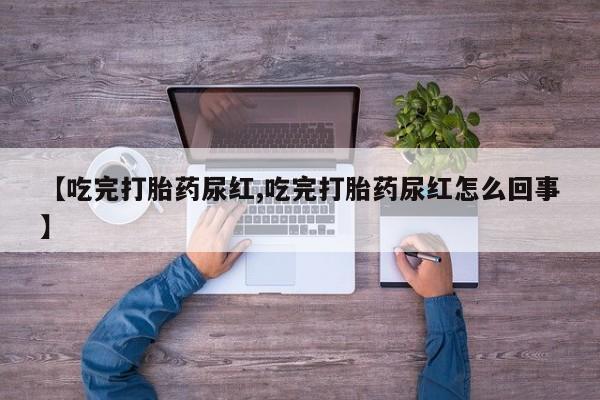 大月份流产药联系方式【吃完打胎药尿红,吃完打胎药尿红怎么回事】