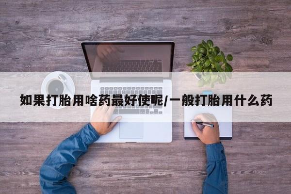 大月份流产药联系方式如果打胎用啥药最好使呢/一般打胎用什么药