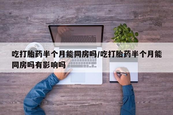 大月份流产药联系方式吃打胎药半个月能同房吗/吃打胎药半个月能同房吗有影响吗