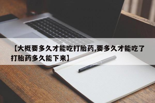 大月份流产药联系方式【大概要多久才能吃打胎药,要多久才能吃了打胎药多久能下来】
