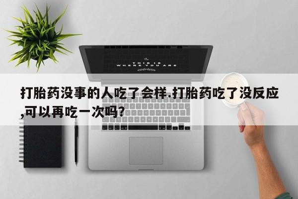 大月份流产药联系方式打胎药没事的人吃了会样.打胎药吃了没反应,可以再吃一次吗？