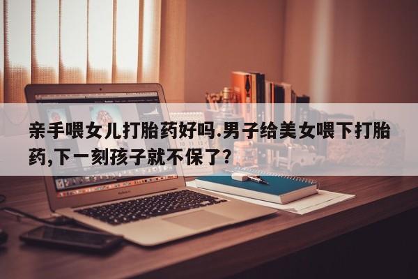 大月份流产药联系方式亲手喂女儿打胎药好吗.男子给美女喂下打胎药,下一刻孩子就不保了？