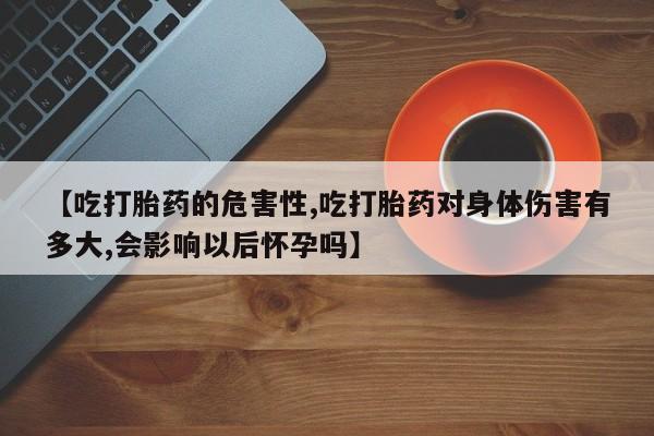 大月份流产药联系方式【吃打胎药的危害性,吃打胎药对身体伤害有多大,会影响以后怀孕吗】