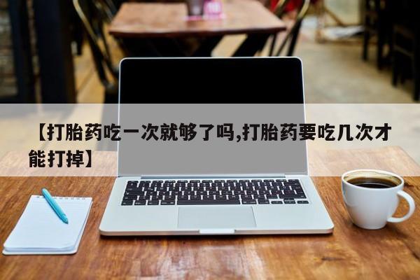 大月份流产药联系方式【打胎药吃一次就够了吗,打胎药要吃几次才能打掉】