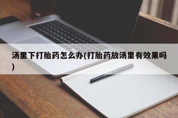 大月份流产药联系方式汤里下打胎药怎么办(打胎药放汤里有效果吗)
