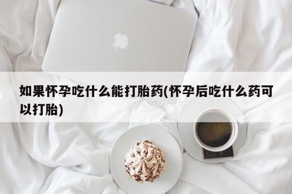 大月份流产药联系方式如果怀孕吃什么能打胎药(怀孕后吃什么药可以打胎)