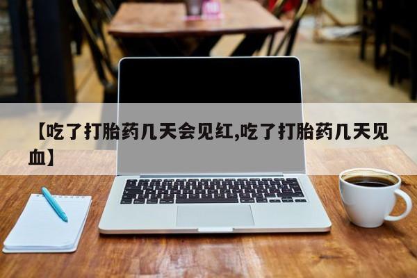 大月份流产药联系方式【吃了打胎药几天会见红,吃了打胎药几天见血】