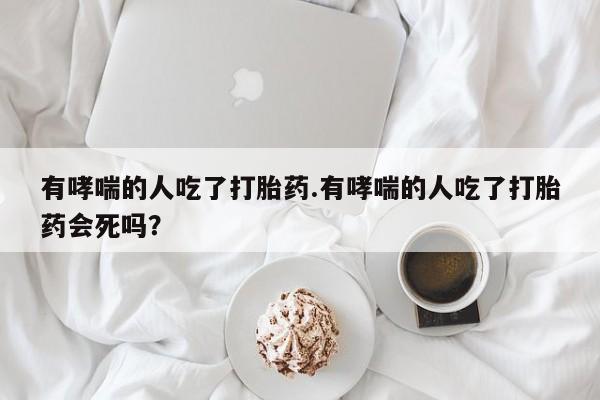 大月份流产药联系方式有哮喘的人吃了打胎药.有哮喘的人吃了打胎药会死吗？