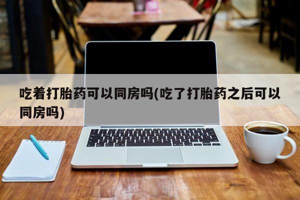 大月份流产药联系方式吃着打胎药可以同房吗(吃了打胎药之后可以同房吗)