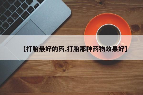 大月份流产药联系方式【打胎最好的药,打胎那种药物效果好】