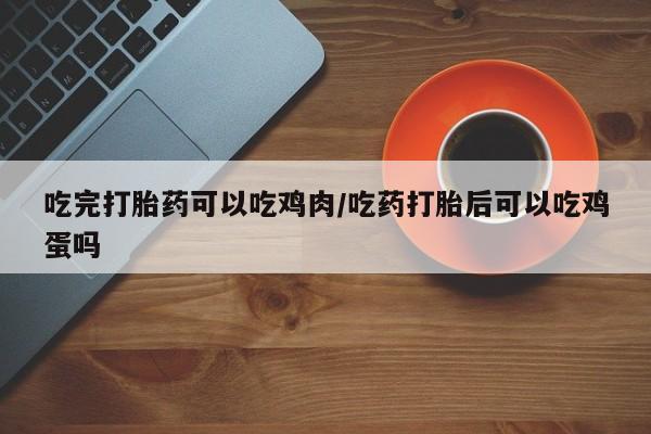 大月份流产药联系方式吃完打胎药可以吃鸡肉/吃药打胎后可以吃鸡蛋吗