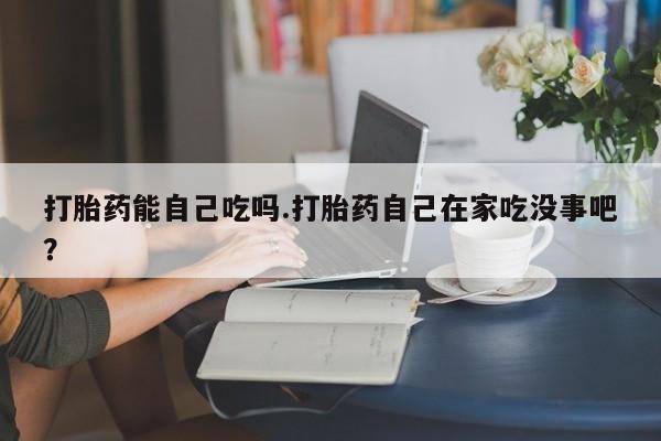 大月份流产药联系方式打胎药能自己吃吗.打胎药自己在家吃没事吧？