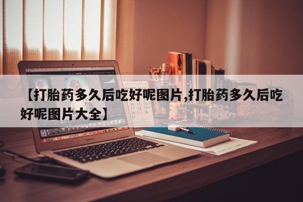 大月份流产药联系方式【打胎药多久后吃好呢图片,打胎药多久后吃好呢图片大全】