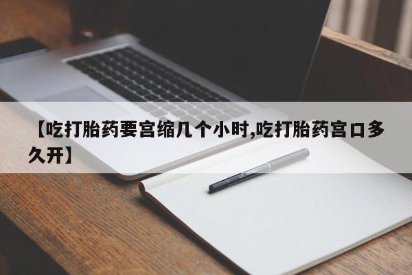 大月份流产药联系方式【吃打胎药要宫缩几个小时,吃打胎药宫口多久开】